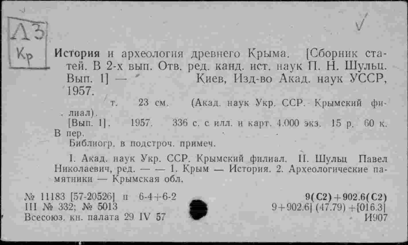 ﻿V
История и археология древнего Крыма. [Сборник статей. В 2-х вып. Отв. ред. канд. ист. наук П. Н. Шульц. Вып. 1] — '	Киев, Изд-во Акад, наук УССР,
1957.
т. 23 см. (Акад, наук Укр. ССР. Крымский фи-. лиал).
[Вып. 1].	1957.	336 с. с илл. и карт. 4.000 экз. 15 р. 60 к.
В пер.
Библиогр. в подстрой, примет.
I. Акад, наук Укр. ССР. Крымский филиал. II. Шульц Павел Николаевич, ред. ----1. Крым — История. 2. Археологические па-
мятники — Крымская обл.
№ 11183 [57-20526] п 6-4+6-2 III № 332; № 5013
Всесоюз. кн. палата 29 IV 57
9(С2) + 902.6(С2)
9 + 902.61 (47.79) +[016.3]
И907